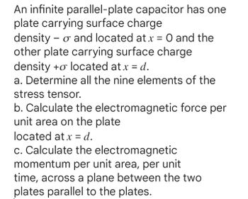 An infinite parallel-plate capacitor has one
plate carrying surface charge
density - o and located at x = 0 and the
other plate carrying surface charge
density to located at x = d.
a. Determine all the nine elements of the
stress tensor.
b. Calculate the electromagnetic force per
unit area on the plate
located at x = d.
c. Calculate the electromagnetic
momentum per unit area, per unit
time, across a plane between the two
plates parallel to the plates.