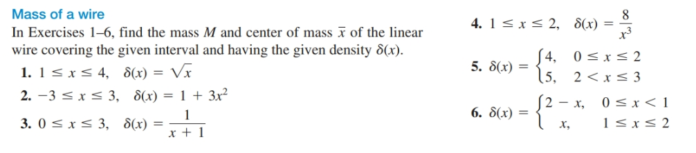 Mass of a wire
In Exercises 1–6, find the mass M and center of mass x of the linear
wire covering the given interval and having the given density 8(x).
1. 1< xS 4, 8(x) = Vx
2. -3 < x < 3, 8(x) = 1 + 3x²
3. 0 < x< 3, 8(x) =
4. 1< x< 2,
8(x)
x3
=
S4, 0<x< 2
15, 2<x< 3
5. 8(x) =
0 < x < 1
1 < x< 2
2 - x,
6. 8(x) =
х,
x + 1

