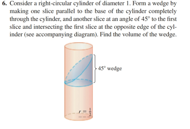 6. Consider a right-circular cylinder of diameter 1. Form a wedge by
making one slice parallel to the base of the cylinder completely
through the cylinder, and another slice at an angle of 45° to the first
slice and intersecting the first slice at the opposite edge of the cyl-
inder (see accompanying diagram). Find the volume of the wedge.
- 45° wedge
