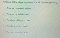 Check all of the follow statements that are true of weak bases.
They are completely ionized
They are partially ionized
They have pH greater than 7
They have pH less than 7
They can neutralize acids
