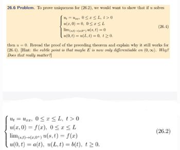 26.6 Problem. To prove uniqueness for (26.2), we would want to show that if u solves
U₁ = Uxx, 0 ≤ x ≤ L, t>0
u(x, 0) = 0, 0 ≤ x ≤ L
lim(st)(2.0+) u(s, t) = 0
(26.4)
u(0,t) = u(L,t) = 0, t≥0.
then u = 0. Reread the proof of the preceding theorem and explain why it still works for
(26.4). [Hint: the subtle point is that maybe E is now only differentiable on (0,∞). Why?
Does that really matter?]
U₁ = xx 0 ≤ x ≤L, t> 0
Uxx, t>0
ut
u(x, 0) = f(x), 0 ≤ x ≤ L
lim (s,t)→(2,0+) u(s, t) = f(x)
u(0,t) = a(t), u(L,t) = b(t), t≥ 0.
(26.2)