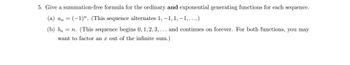 5. Give a summation-free formula for the ordinary and exponential generating functions for each sequence.
(a) an = (-1)". (This sequence alternates 1, −1, 1, −1, … …..)
(b) bn = n. (This sequence begins 0, 1, 2, 3,... and continues on forever. For both functions, you may
want to factor an x out of the infinite sum.)