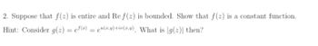 2. Suppose that f(z) is entire and Re f(2) is bounded. Show that f(2) is a constant function.
Hint: Consider g(z) = ef(z) = u(x,y)+iv(x,y), What is g(2)| then?