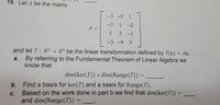 15. Let A be the matrix
-3 -5 1
-3
1 -2
A =
3 5
5 -1
|
-3 -9 3
and let T: R3 → R4 be the linear transformation defined by T(x) = Ax.
%3D
By referring to the Fundamental Theorem of Linear Algebra we
know that
a.
dim(ker(T)) + dim(Range(T)) =
b. Find a basis for ker(T) and a basis for Range(T).
Based on the work done in part b we find that dim(ker(T))
and dim(Range(T)) =
с.
%3D
%3D
