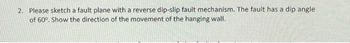 2. Please sketch a fault plane with a reverse dip-slip fault mechanism. The fault has a dip angle
of 60°. Show the direction of the movement of the hanging wall.
