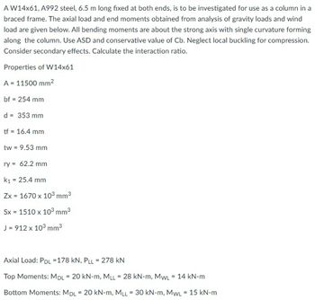 A W14x61, A992 steel, 6.5 m long fixed at both ends, is to be investigated for use as a column in a
braced frame. The axial load and end moments obtained from analysis of gravity loads and wind
load are given below. All bending moments are about the strong axis with single curvature forming
along the column. Use ASD and conservative value of Cb. Neglect local buckling for compression.
Consider secondary effects. Calculate the interaction ratio.
Properties of W14x61
A = 11500 mm²
bf = 254 mm
d = 353 mm
tf = 16.4 mm
tw = 9.53 mm
ry = 62.2 mm
k₁ = 25.4 mm
Zx = 1670 x 10³ mm³
Sx = 1510 x 10³ mm³
J = 912 x 10³ mm³
Axial Load: PDL =178 KN, PLL = 278 KN
Top Moments: MDL = 20 kN-m, MLL = 28 kN-m, MWL = 14 kN-m
Bottom Moments: MDL = 20 kN-m, MLL = 30 kN-m, MWL = 15 kN-m