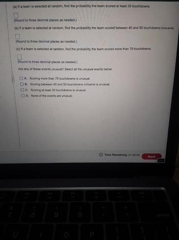 (a) If a team is selected at random, find the probability the team scored at least 30 touchdowns.
(Round to three decimal places as needed.)
(b) If a team is selected at random, find the probability the team scored between 40 and 50 touchdowns inclusive.
(Round to three decimal places as needed.)
(c) If a team is selected at random, find the probability the team scored more than 79 touchdowns.
(Round to three decimal places as needed.)
Are any of these events unusual? Select all the unusual events below.
A. Scoring more than 79 touchdowns is unusual.
B. Scoring between 40 and 50 touchdowns inclusive is unusual.
C. Scoring at least 30 touchdowns is unusual.
D. None of the events are unusual.
Time Remaining: 01:58:00
DD
F9
F10
F11
F12
F7
(
)
+
9000BB
8
U
P
c
Next
delete