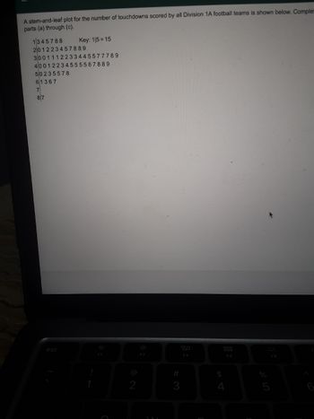 A stem-and-leaf plot for the number of touchdowns scored by all Division 1A football teams is shown below. Complet
parts (a) through (c).
1345788
Key: 115=15
201223457889
3001112233445577789
40012234555567889
50235578
61367
7
87
F5
esc
PO
2
F2
#
3
80
F3
$
07 20
5