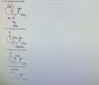 The image contains a series of chemical structures, each labeled as "The following intermediate." These intermediates appear to be part of a reaction sequence involving mercury acetate (Hg(OAc)₂) as a reagent. Here's a description of each:

1. **First Structure:**
   - Features a cyclic structure with an OH group and a positively charged mercury (Hg) bound to an acetate (OAc) group.
   - There's an OR group (possibly an alkoxide) and a CH₃ group attached.

2. **Second Structure:**
   - Another cyclic structure with an OAc group attached to a positively charged mercury (Hg).
   - It includes an OR group and a CH₃ group, with a hydrogen (H) also shown.

3. **Third Structure:**
   - A ring structure with a positively charged mercury (Hg) acetate complex.
   - OR and CH₃ groups are present, with a hydrogen (H).

4. **Fourth Structure:**
   - This shows a cyclic ether with mercury acetate (HgOAc) attached.
   - An OR group extends from the carbon adjacent to a CH₃ group.

These structures likely represent intermediates in an organomercury reaction, possibly involving oxymercuration-demercuration or a similar transformation process. The arrows indicate movement of electrons or bonds, typical in reaction mechanisms.