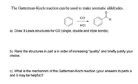 The Gatterman-Koch reaction can be used to make aromatic aldehydes.
co
HCI
a) Draw 3 Lewis structures for CO (single, double and triple bonds)
b) Rank the structures in part a in order of increasing “quality" and briefly justify your
choice.
c) What is the mechanism of the Gatterman-Koch reaction (your answers to parts a
and b may be helpful)?
