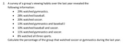 2. A survey of a group's viewing habits over the last year revealed the
following information:
29% watched gymnastics.
• 28% watched baseball.
• 20% watched soccer.
• 13% watched gymnastics and baseball.I
• 10% watched baseball and soccer.
• 11% watched gymnastics and soccer.
8% watched all three sports.
Calculate the percentage of the group that watched soccer or gymnastics during the last year.
