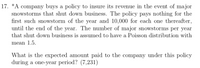 17. *A company buys a policy to insure its revenue in the event of major
snowstorms that shut down business. The policy pays nothing for the
first such snowstorm of the year and 10,000 for each one thereafter,
until the end of the year. The number of major snowstorms per year
that shut down business is assumed to have a Poisson distribution with
mean 1.5.
What is the expected amount paid to the company under this policy
during a one-year period? (7,231)
