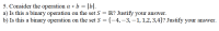 5. Consider the operation a * b = |b|.
a) Is this a binary operation on the set S = R? Justify your answer.
b) Is this a binary operation on the set S = {–4,–3, –1, 1,2,3,4}? Justify your answer.
