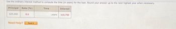 Use the ordinary interest method to compute the time (in years) for the loan. Round your answer up to the next highest year when necessary.
Principal Rate (%)
$25,000
Need Help?
8.6
Read
Time
Interest
years. $10,750