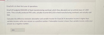 GrayCell is in their first year of operations.
GrayCell budgeted $40,000 of fixed manufacturing overhead, which they allocated over an activity base of 1,000
units. They actually produced 945 units, actually incurred $43,233 in fixed manufacturing overhead, and actually sold
900
Calculate the difference between absorption and variable income for GrayCell. If absorption income is higher than
variable income, write your answer as a positive number. If absorption income is lower than variable income, write your
answer as a negative number.
-800