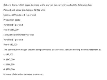 Roberts Corp., which began business at the start of the current year, had the following data:
Planned and actual production: 40,000 units
Sales: 37,000 units at $15 per unit
Production costs:
Variable: $4 per unit
Fixed: $260,000
Selling and administrative costs:
Variable: $1 per unit
Fixed: $32,000
The contribution margin that the company would disclose on a variable-costing income statement is:
a. $97,500
b. $147,000
c. $166,500
d. $370,000
e. None of the other answers are correct.