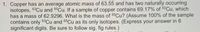 1. Copper has an average atomic mass of 63.55 and has two naturally occurring
isotopes, 63Cu and 65CU. If a sample of copper contains 69.17% of 63Cu, which
has a mass of 62.9296. What is the mass of 65CU? (Assume 100% of the sample
contains only 63Cu and 65Cu as its only isotopes. (Express your answer in 6
significant digits. Be sure to follow sig. fig rules.)
