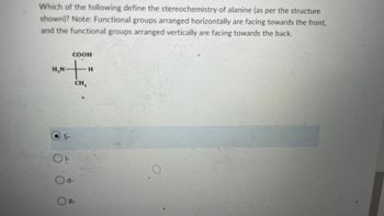 Which of the following define the stereochemistry of alanine (as per the structure
shown)? Note: Functional groups arranged horizontally are facing towards the front,
and the functional groups arranged vertically are facing towards the back.
СООН
+
H₂N
to
OS-
Od-
CH,
OR-