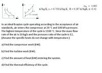 (cp = 1.005
kJ/kg.K, cy = 0.718 kJ/kg.K, R= 0.287 kJ/kgK, k=1.4)
%3D
P= 100 kPa
In an ideal Brayton cycle operating according to the acceptance of air
standards, air enters the compressor at 20 °C and 100 kPa pressure.
The highest temperature of the cycle is 1100 °C. Since the mass flow
rate of the air is 10 kg/s and the pressure ratio of the cycle is 12,
(Assume the specific heats do not change with temperature.)
a) Find the compressor work (kW).
b) Find the turbine work (kw).
c) Find the amount of heat (kW) entering the system.
d) Find the thermal efficiency of the cycle.
