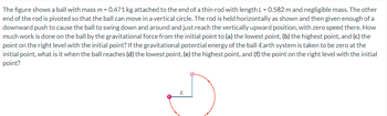 The figure shows a ball with mass m = 0.471 kg attached to the end of a thin rod with length L = 0.582 m and negligible mass. The other
end of the rod is pivoted so that the ball can move in a vertical circle. The rod is held horizontally as shown and then given enough of a
downward push to cause the ball to swing down and around and just reach the vertically upward position, with zero speed there. How
much work is done on the ball by the gravitational force from the initial point to (a) the lowest point, (b) the highest point, and (c) the
point on the right level with the initial point? If the gravitational potential energy of the ball-Earth system is taken to be zero at the
initial point, what is it when the ball reaches (d) the lowest point, (e) the highest point, and (f) the point on the right level with the initial
point?