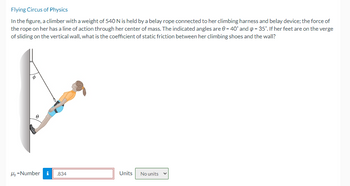 Flying Circus of Physics
In the figure, a climber with a weight of 540 N is held by a belay rope connected to her climbing harness and belay device; the force of
the rope on her has a line of action through her center of mass. The indicated angles are 0 = 40° and p = 35°. If her feet are on the verge
of sliding on the vertical wall, what is the coefficient of static friction between her climbing shoes and the wall?
Hs-Number i
.834
Units
No units ✓