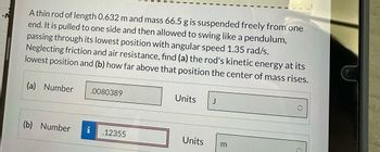 A thin rod of length 0.632 m and mass 66.5 g is suspended freely from one
end. It is pulled to one side and then allowed to swing like a pendulum,
passing through its lowest position with angular speed 1.35 rad/s.
Neglecting friction and air resistance, find (a) the rod's kinetic energy at its
lowest position and (b) how far above that position the center of mass rises.
(a) Number
.0080389
Units
J
(b) Number
.12355
Units
3