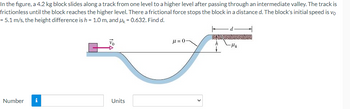 In the figure, a 4.2 kg block slides along a track from one level to a higher level after passing through an intermediate valley. The track is
frictionless until the block reaches the higher level. There a frictional force stops the block in a distance d. The block's initial speed is vo
= 5.1 m/s, the height difference is h = 1.0 m, and μk = 0.632. Find d.
Number i
Units
d
μ= 0-
h
- Мн