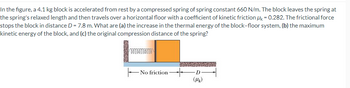 In the figure, a 4.1 kg block is accelerated from rest by a compressed spring of spring constant 660 N/m. The block leaves the spring at
the spring's relaxed length and then travels over a horizontal floor with a coefficient of kinetic friction Mk = 0.282. The frictional force
stops the block in distance D = 7.8 m. What are (a) the increase in the thermal energy of the block-floor system, (b) the maximum
kinetic energy of the block, and (c) the original compression distance of the spring?
00000
No friction
D
(Mk)