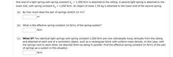 One end of a light spring with spring constant k₁ = 1,300 N/m is attached to the ceiling. A second light spring is attached to the
lower end, with spring constant k₂ = 1,650 N/m. An object of mass 1.50 kg is attached to the lower end of the second spring.
(a) By how much does the pair of springs stretch (in m)?
m
(b) What is the effective spring constant (in N/m) of the spring system?
N/m
(c) What If? Two identical light springs with spring constant 1,200 N/m are now individually hung vertically from the ceiling
and attached at each end of a symmetric object, such as a rectangular block with uniform mass density. In this case, with
the springs next to each other, we describe them as being in parallel. Find the effective spring constant (in N/m) of the pair
of springs as a system in this situation.
N/m