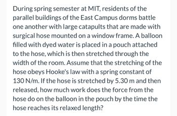 During spring semester at MIT, residents of the
parallel buildings of the East Campus dorms battle
one another with large catapults that are made with
surgical hose mounted on a window frame. A balloon
filled with dyed water is placed in a pouch attached
to the hose, which is then stretched through the
width of the room. Assume that the stretching of the
hose obeys Hooke's law with a spring constant of
130 N/m. If the hose is stretched by 5.30 m and then
released, how much work does the force from the
hose do on the balloon in the pouch by the time the
hose reaches its relaxed length?