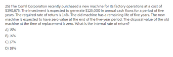 25) The Comil Corporation recently purchased a new machine for its factory operations at a cost of
$390,875. The investment is expected to generate $125,000 in annual cash flows for a period of five
years. The required rate of return is 14%. The old machine has a remaining life of five years. The new
machine is expected to have zero value at the end of the five-year period. The disposal value of the old
machine at the time of replacement is zero. What is the internal rate of return?
A) 15%
B) 16%
C) 17%
D) 18%