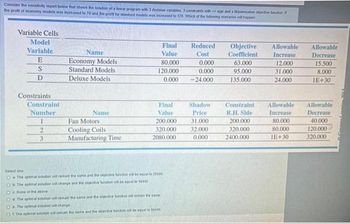 Consider the sensitivity report below that shows the solution of a linear program with 3 decision variables, 3 constraints with sign and a Manisation objective action f
the profit of economy models was increased to 70 and the proft for standard models was increased to 120. Which of the following scenarios will happen
Variable Cells
Model
Variable
E
S
D
Constraints
Constraint
Number
2
3
Name
Economy Models
Standard Models
Deluxe Models
Name
Fan Motors
Cooling Coils
Manufacturing Time
Final
Value
80.000
120.000
0.000
Final
Value
200.000
320.000
2080.000
Select one
O a The optimal solubin will remain the same and the objective function will be equal to 25000
O
The optimal solution will change and the objective function will be equal to 16440
None of the above
O
O
The optimal solution will remain the same and the objective function will remain the same
O The optimal solution will change
Of The optimal solution will remain the same and the objective function will be equal to 16440
Reduced
Cost
0,000
0.000
-24.000
Shadow
Price
31.000
32.000
0.000
Objective
Coefficient
63.000
95.000
135.000
Constraint
R.H. Side
200.000
320.000
2400.000
Allowable
Increase
12.000
31.000
24.000
Allowable
Increase
80,000
80,000
IE+30
Allowable
Decrease
15.500
8.000
IE+30
Allowable
Decrease
40.000
120.000
320.000