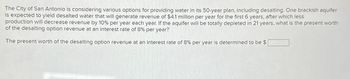 The City of San Antonio is considering various options for providing water in its 50-year plan, including desalting. One brackish aquifer
is expected to yield desalted water that will generate revenue of $4.1 million per year for the first 6 years, after which less
production will decrease revenue by 10% per year each year. If the aquifer will be totally depleted in 21 years, what is the present worth
of the desalting option revenue at an interest rate of 8% per year?
The present worth of the desalting option revenue at an interest rate of 8% per year is determined to be $