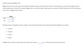 Consider the case of Badger Corp.:
Badger Corp. has 9% annual coupon bonds that are callable and have 18 years left until maturity. The bonds have a par value of $1,000, and their
current market price is $1,220.35. However, Badger Corp. may call the bonds in eight years at a call price of $1,060. What are the YTM and the yield
to call (YTC) on Badger Corp.'s bonds?
YTM
YTC
Value
If interest rates are expected to remain constant, what is the best estimate of the remaining life left for Badger Corp.'s bonds?
13 years
10 years
5 years
8 years
If Badger Corp. issued new bonds today, the coupon rate must be
for the bonds have to be issued at par.