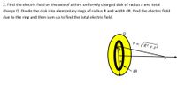 2. Find the electric field on the axis of a thin, uniformly charged disk of radius a and total
charge Q. Divide the disk into elementary rings of radius R and width dR. Find the electric field
due to the ring and then sum up to find the total electric field.
r = VR2 + z2
TR
dR
