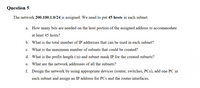 Question 5
The network 200.100.1.0/24 is assigned. We need to put 45 hosts in each subnet.
a. How many bits are needed on the host portion of the assigned address to accommodate
at least 45 hosts?
b. What is the total number of IP addresses that can be used in each subnet?
c. What is the maximum number of subnets that could be created?
d. What is the prefix length (/n) and subnet mask IP for the created subnets?
е.
What are the network addresses of all the subnets?
f. Design the network by using appropriate devices (router, switches, PCs), add one PC in
each subnet and assign an IP address for PCs and the router interfaces.
