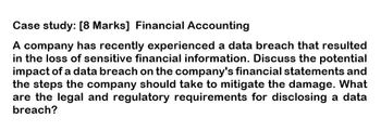 Case study: [8 Marks] Financial Accounting
A company has recently experienced a data breach that resulted
in the loss of sensitive financial information. Discuss the potential
impact of a data breach on the company's financial statements and
the steps the company should take to mitigate the damage. What
are the legal and regulatory requirements for disclosing a data
breach?