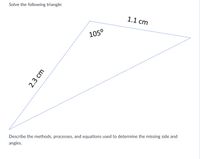 **Solve the following triangle:**

The diagram shows a triangle with the following information:

- One side is labeled as 2.3 cm.
- Another side is labeled as 1.1 cm.
- One angle is labeled as 105°.

**Task:** 

Describe the methods, processes, and equations used to determine the missing side and angles.

**Explanation:**

1. **Triangle Description:** The given triangle has two known sides and one known angle, which is 105°. This is an oblique triangle (non-right triangle).

2. **Method to Solve:**

   - **Law of Cosines:** Since two sides and the included angle are known, the Law of Cosines can be applied to find the third side. The formula is:

     \[
     c^2 = a^2 + b^2 - 2ab \cdot \cos(C)
     \]

     where \( a \) and \( b \) are the known sides, \( C \) is the known angle (105°), and \( c \) is the unknown side.

   - **Law of Sines:** Once the third side is found, the Law of Sines can be used to find the remaining angles. The formula is:

     \[
     \frac{a}{\sin A} = \frac{b}{\sin B} = \frac{c}{\sin C}
     \]

     where \( A \) and \( B \) are the unknown angles corresponding to the known and found sides.

3. **Process:**

   - Use the Law of Cosines to calculate the length of the third side.
   - Apply the Law of Sines to find one of the other angles.
   - Calculate the remaining angle using the fact that the sum of angles in a triangle is 180°.

4. **Example Calculation:**

   Start by calculating the third side using the Law of Cosines. Then use the Law of Sines to find another angle, remembering to adjust for angles that could be obtuse. Finally, find the last angle.

By following these steps, you will solve the triangle and determine all side lengths and angles.