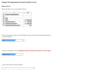 Chapter 10: Applying Excel: Exercise (Part 2 of 2)
Requirement 2:
Revise the data in your worksheet as follows:
A
1 Chapter 10: Applying Excel
2
3
Data
4 Sales
5
6
7
Net operating income
ROI
Average operating assets
Minumum required rate of return
If your formulas are correct, you should get the correct answers to the following questions.
a. What is the ROI?
Residual income
B
%
c. Why is the residual income positive?
$ 64,000,000
$ 7,680,000
$ 16,000,000
25%
b. What is the residual income? (Negative amount should be indicated by a minus sign.)