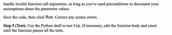 handle invalid function call arguments, as long as you've used preconditions to document your
assumptions about the parameter values.
Save the code, then click Run. Correct any syntax errors.
Step 5 (Test): Use the Python shell to test tip. If necessary, edit the function body and retest
until the function passes all the tests.