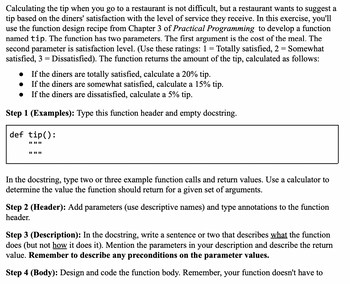 Calculating the tip when you go to a restaurant is not difficult, but a restaurant wants to suggest a
tip based on the diners' satisfaction with the level of service they receive. In this exercise, you'll
use the function design recipe from Chapter 3 of Practical Programming to develop a function
named tip. The function has two parameters. The first argument is the cost of the meal. The
second parameter is satisfaction level. (Use these ratings: 1 = Totally satisfied, 2 = Somewhat
satisfied, 3 = Dissatisfied). The function returns the amount of the tip, calculated as follows:
If the diners are totally satisfied, calculate a 20% tip.
If the diners are somewhat satisfied, calculate a 15% tip.
If the diners are dissatisfied, calculate a 5% tip.
Step 1 (Examples): Type this function header and empty docstring.
def tip():
||||||
|| || ||
In the docstring, type two or three example function calls and return values. Use a calculator to
determine the value the function should return for a given set of arguments.
Step 2 (Header): Add parameters (use descriptive names) and type annotations to the function
header.
Step 3 (Description): In the docstring, write a sentence or two that describes what the function
does (but not how it does it). Mention the parameters in your description and describe the return
value. Remember to describe any preconditions on the parameter values.
Step 4 (Body): Design and code the function body. Remember, your function doesn't have to