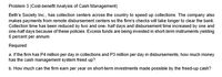 Problem 3 (Cost-benefit Analysis of Cash Management)
Beth's Society Inc., has collection centers across the country to speed up collections. The company also
makes payments from remote disbursement centers so the firm's checks will take longer to clear the bank.
Collection time has been reduced by two and one- half days and disbursement time increased by one and
one-half days because of these policies. Excess funds are being invested in short-term instruments yielding
6 percent per annum.
Required:
a. If the firm has P4 million per day in collections and P3 million per day in disbursements, how much money
has the cash management system freed up?
b. How much can the firm earn per year on short-term investments made possible by the freed-up cash?
