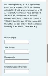 In a spinning industry, a 215 V, 4 pole shunt
motor runs at a speed of 1300 rpm gives an
output of 8 HP with an armature current of 38
A. The armature winding is wave-connected
and it has 670 conductors. Its armature
resistance is 0.5 N and drop at each brush is 1
V. Find (i) Useful torque, (ii) Total torque, (iii)
Useful flux per pole and (iv) Rotational losses
occurring in the motor. [ 1HP= 746 W ]
Useful Torque
Total Torque
Flux per pole
Rotational Loss in the Motor
