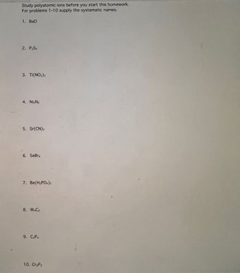 Study polyatomic ions before you start this homework.
For problems 1-10 supply the systematic names.
1. Bao
2. PzSs
3. Ti(NO2)3
4. Ni3N₂
5. Sr(CN)2
6. SeBro
7. Be(H₂PO4)2
8. W4Cs
9. C3P4
10. CręP2