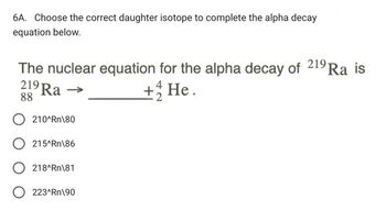 6A. Choose the correct daughter isotope to complete the alpha decay
equation below.
The nuclear equation for the alpha decay of 219 Ra is
219 Ra
88
210^Rn\80
215^Rn\86
4
+ 1/2 He.
218^Rn\81
○ 223^Rn\90