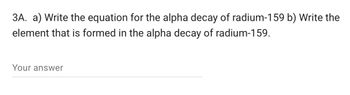 3A. a) Write the equation for the alpha decay of radium-159 b) Write the
element that is formed in the alpha decay of radium-159.
Your answer