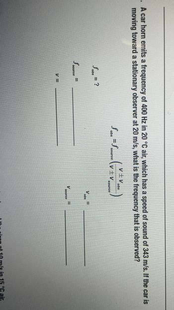 .. A car horn emits a frequency of 400 Hz in 20 °C air, which has a speed of sound of 343 m/s. If the car is
moving toward a stationary observer at 20 m/s, what is the frequency that is observed?
fabs =f
souroc
V±V obs
V±V
Sobe = ?
Source=
VE
source
at 10 m/s in 15 °C air.