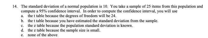 The standard deviation of a normal population is 10. You take a sample of 25 items from this population and
compute a 95% confidence interval. In order to compute the confidence interval, you will use
a. the t table because the degrees of freedom will be 24.
b. the t table because you have estimated the standard deviation from the sample.
c. the z table because the population standard deviation is known.
d. the z table because the sample size is small.
e. none of the above
