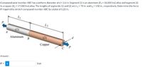 Compound axial member ABC has a uniform diameter of d = 2.6 in. Segment (1) is an aluminum [E1 = 10,000 ksi] alloy and segment (2)
is a copper [E2 = 17,000 ksi] alloy. The lengths of segments (1) and (2) are L1 = 70 in. and L2 = 130 in., respectively. Determine the force
P required to stretch compound member ABC by a total of 0.20 in.
L1
L2
A
Aluminum
(2)
d
В
Copper
C P
Answer:
P =
i
kips
