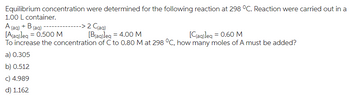 Equilibrium concentration were determined for the following reaction at 298 °C. Reaction were carried out in a
1.00 L container.
A (aq) + B (aq)
[A(aq)]eq = 0.500 M
-> 2 C(aq)
[B(aq)]eq = 4.00 M
[C(aq)]eq = 0.60 M
To increase the concentration of C to 0.80 M at 298 °C, how many moles of A must be added?
a) 0.305
b) 0.512
c) 4.989
d) 1.162